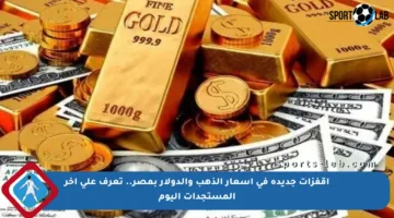 اقفزات جديدة في أسعار الذهب والدولار بمصر.. تعرف على آخر المستجدات اليوم